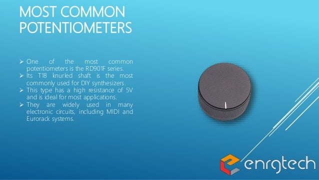 MOST COMMON
POTENTIOMETERS
 One of the most common
potentiometers is the RD901F series.
 Its T18 knurled shaft is the most
commonly used for DIY synthesizers.
 This type has a high resistance of 5V
and is ideal for most applications.
 They are widely used in many
electronic circuits, including MIDI and
Eurorack systems.
 
