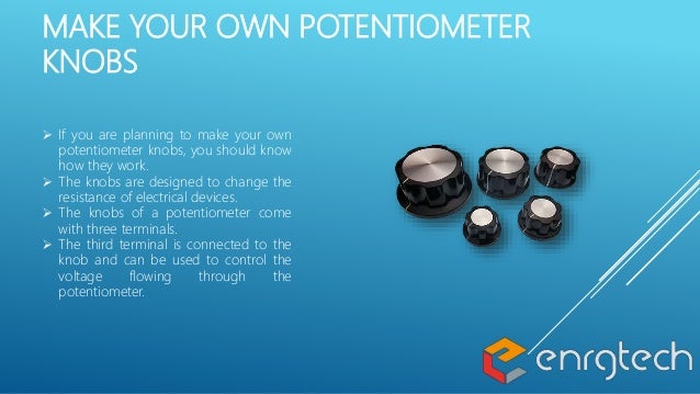 MAKE YOUR OWN POTENTIOMETER
KNOBS
 If you are planning to make your own
potentiometer knobs, you should know
how they work.
 The knobs are designed to change the
resistance of electrical devices.
 The knobs of a potentiometer come
with three terminals.
 The third terminal is connected to the
knob and can be used to control the
voltage flowing through the
potentiometer.
 