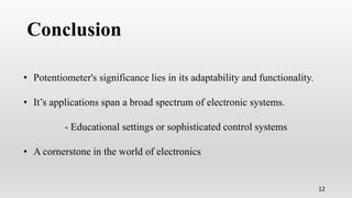 Conclusion
12
• Potentiometer's significance lies in its adaptability and functionality.
• It’s applications span a broad spectrum of electronic systems.
- Educational settings or sophisticated control systems
• A cornerstone in the world of electronics
 