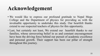 Acknowledgement
• We would like to express our profound gratitude to Nepal Mega
College and the Department of physics for providing us with the
invaluable opportunity to undertake this study. Our heartfelt thanks
extend to our respected teachers of physics for this opportunity.
• Last, but certainly not least, We extend our heartfelt thanks to our
families, whose unwavering belief in us and constant encouragement
have been the driving force behind our pursuit of academic excellence
and personal growth. Their support has been our pillar of strength
throughout this journey.
13
 