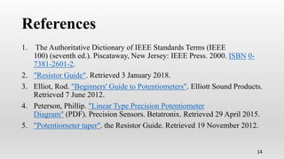 References
1. The Authoritative Dictionary of IEEE Standards Terms (IEEE
100) (seventh ed.). Piscataway, New Jersey: IEEE Press. 2000. ISBN 0-
7381-2601-2.
2. "Resistor Guide". Retrieved 3 January 2018.
3. Elliot, Rod. "Beginners' Guide to Potentiometers". Elliott Sound Products.
Retrieved 7 June 2012.
4. Peterson, Phillip. "Linear Type Precision Potentiometer
Diagram" (PDF). Precision Sensors. Betatronix. Retrieved 29 April 2015.
5. "Potentiometer taper". the Resistor Guide. Retrieved 19 November 2012.
14
 
