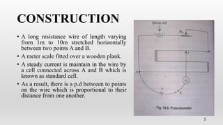 CONSTRUCTION
• A long resistance wire of length varying
from 1m to 10m stretched horizontally
between two points A and B.
• A meter scale fitted over a wooden plank.
• A steady current is maintain in the wire by
a cell connected across A and B which is
known as standard cell.
• As a result, there is a p.d between to points
on the wire which is proportional to their
distance from one another.
5
 