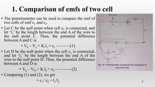 1. Comparison of emfs of two cell
• The potentiometer can be used to compare the emf of
two cells of emf ε1 and ε2.
• Let C be the null point when cell ε1 is connected, and
let ‘l1’ be the length between the end A of the wire to
the null point C. Then, the potential difference
between A and C is
• VA – Vc = K.l1 = ε1 ———-(1)
• Let D be the null point when the cell ε2 is connected,
and let ‘l2’ be the length between the end A of the
wire to the null point D. Then, the potential difference
between A and D is
• VA – VD = K.l2 = ε2 ————(2)
• Comparing (1) and (2), we get
• ε1 / ε2 = l1/l2 7
 