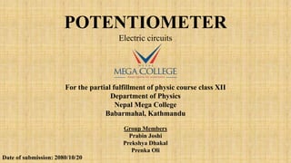 POTENTIOMETER
Electric circuits
For the partial fulfillment of physic course class XII
Department of Physics
Nepal Mega College
Babarmahal, Kathmandu
Group Members
Prabin Joshi
Prekshya Dhakal
Prenka Oli
Date of submission: 2080/10/20
 
