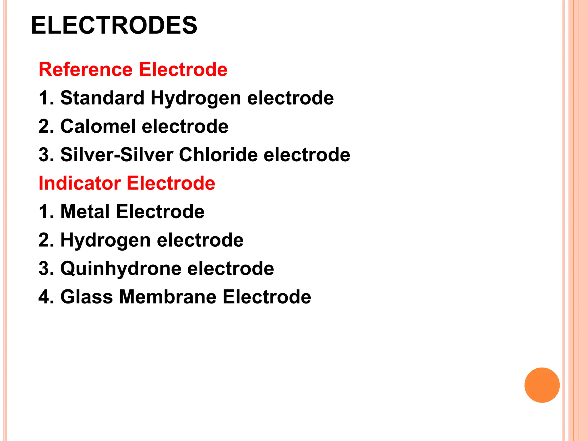 ELECTRODES
Reference Electrode
1. Standard Hydrogen electrode
2. Calomel electrode
3. Silver-Silver Chloride electrode
Indicator Electrode
1. Metal Electrode
2. Hydrogen electrode
3. Quinhydrone electrode
4. Glass Membrane Electrode
 