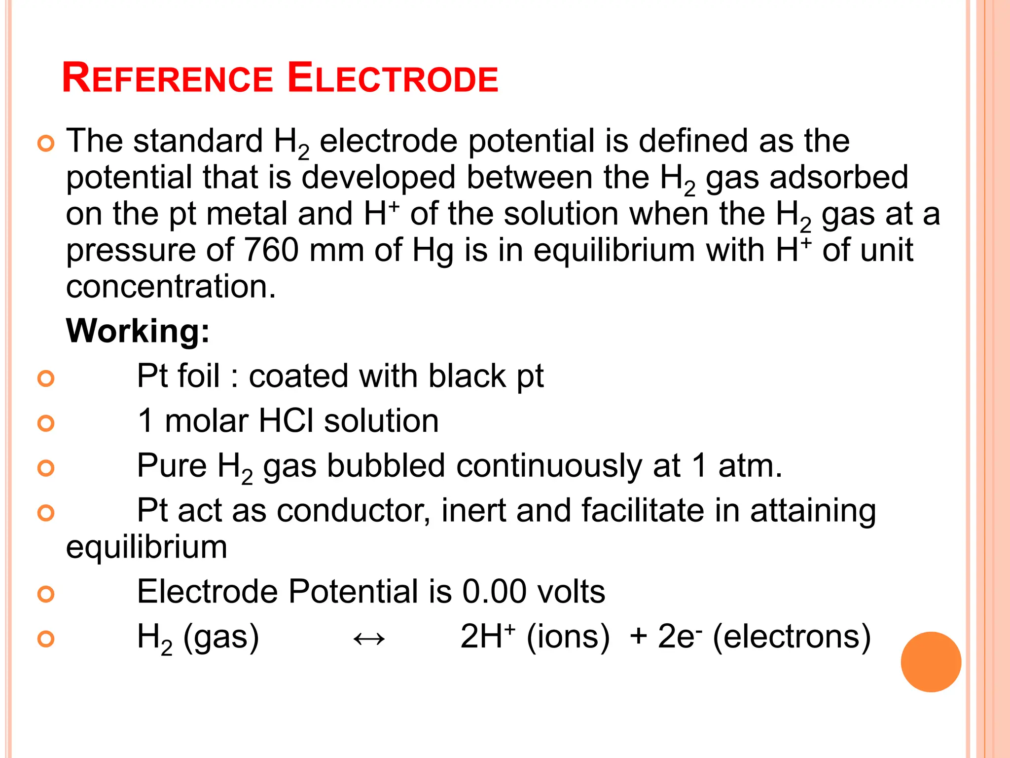 REFERENCE ELECTRODE
 The standard H2 electrode potential is defined as the
potential that is developed between the H2 gas adsorbed
on the pt metal and H+ of the solution when the H2 gas at a
pressure of 760 mm of Hg is in equilibrium with H+ of unit
concentration.
Working:
 Pt foil : coated with black pt
 1 molar HCl solution
 Pure H2 gas bubbled continuously at 1 atm.
 Pt act as conductor, inert and facilitate in attaining
equilibrium
 Electrode Potential is 0.00 volts
 H2 (gas) ↔ 2H+ (ions) + 2e- (electrons)
 