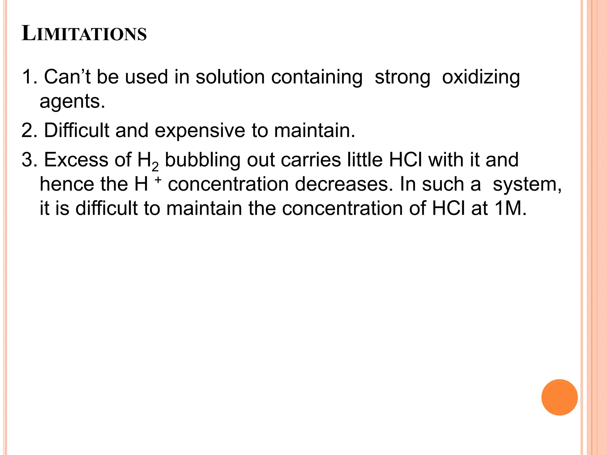 LIMITATIONS
1. Can’t be used in solution containing strong oxidizing
agents.
2. Difficult and expensive to maintain.
3. Excess of H2 bubbling out carries little HCl with it and
hence the H + concentration decreases. In such a system,
it is difficult to maintain the concentration of HCl at 1M.
 