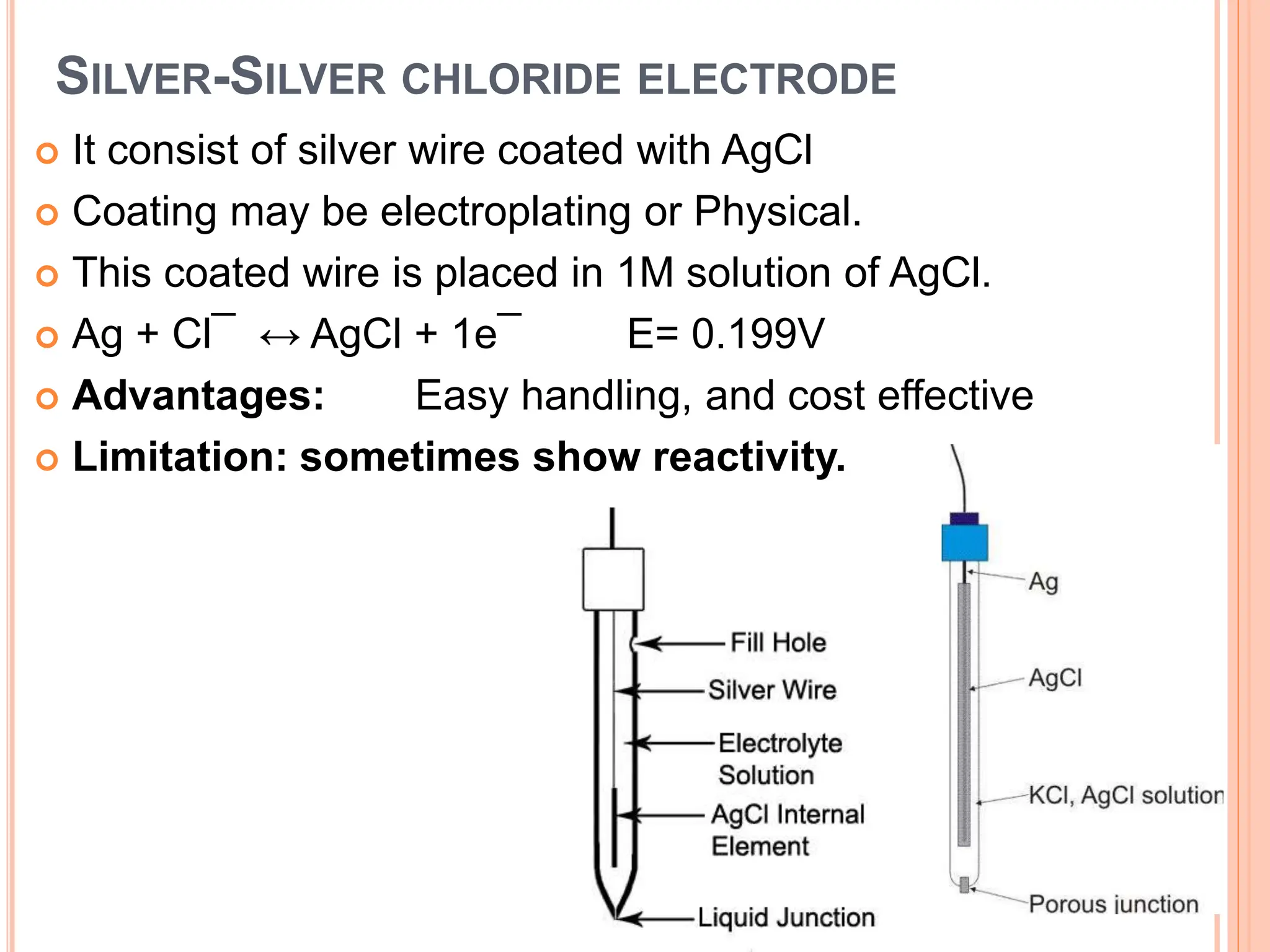 SILVER-SILVER CHLORIDE ELECTRODE
 It consist of silver wire coated with AgCl
 Coating may be electroplating or Physical.
 This coated wire is placed in 1M solution of AgCl.
 Ag + Cl¯ ↔ AgCl + 1e¯ E= 0.199V
 Advantages: Easy handling, and cost effective
 Limitation: sometimes show reactivity.
 