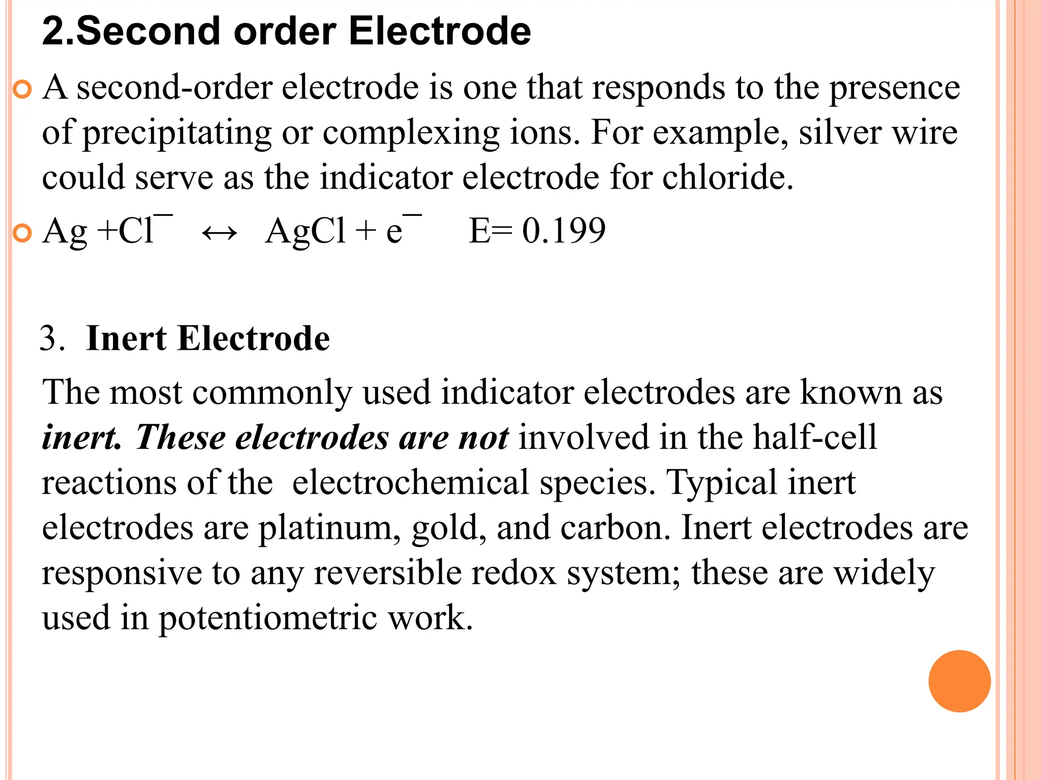 2.Second order Electrode
 A second-order electrode is one that responds to the presence
of precipitating or complexing ions. For example, silver wire
could serve as the indicator electrode for chloride.
 Ag +Cl¯ ↔ AgCl + e¯ E= 0.199
3. Inert Electrode
The most commonly used indicator electrodes are known as
inert. These electrodes are not involved in the half-cell
reactions of the electrochemical species. Typical inert
electrodes are platinum, gold, and carbon. Inert electrodes are
responsive to any reversible redox system; these are widely
used in potentiometric work.
 
