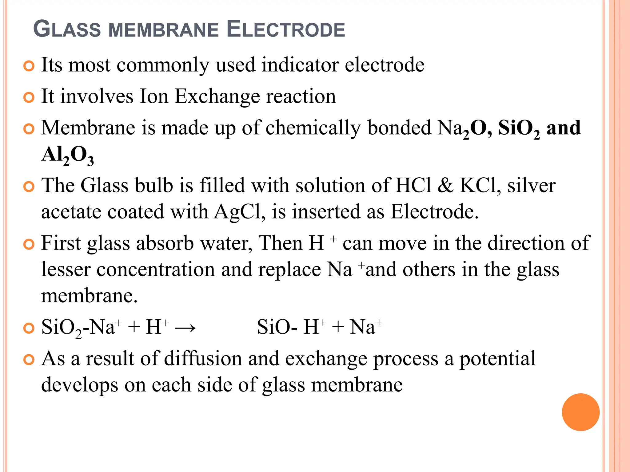 GLASS MEMBRANE ELECTRODE
 Its most commonly used indicator electrode
 It involves Ion Exchange reaction
 Membrane is made up of chemically bonded Na2O, SiO2 and
Al2O3
 The Glass bulb is filled with solution of HCl & KCl, silver
acetate coated with AgCl, is inserted as Electrode.
 First glass absorb water, Then H ⁺ can move in the direction of
lesser concentration and replace Na ⁺and others in the glass
membrane.
 SiO2-Na⁺ + H⁺ → SiO- H⁺ + Na⁺
 As a result of diffusion and exchange process a potential
develops on each side of glass membrane
 