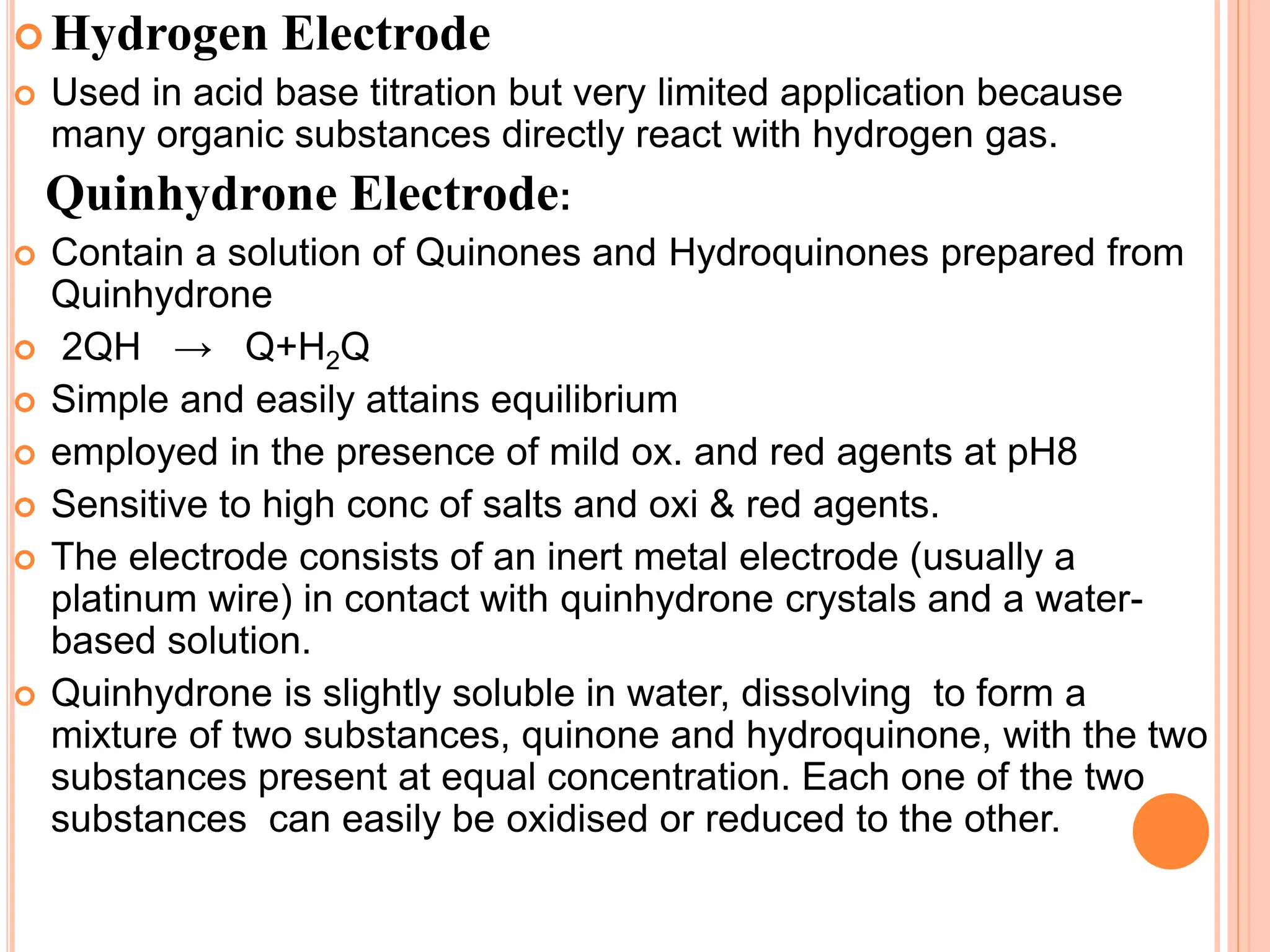  Hydrogen Electrode
 Used in acid base titration but very limited application because
many organic substances directly react with hydrogen gas.
Quinhydrone Electrode:
 Contain a solution of Quinones and Hydroquinones prepared from
Quinhydrone
 2QH → Q+H2Q
 Simple and easily attains equilibrium
 employed in the presence of mild ox. and red agents at pH8
 Sensitive to high conc of salts and oxi & red agents.
 The electrode consists of an inert metal electrode (usually a
platinum wire) in contact with quinhydrone crystals and a water-
based solution.
 Quinhydrone is slightly soluble in water, dissolving to form a
mixture of two substances, quinone and hydroquinone, with the two
substances present at equal concentration. Each one of the two
substances can easily be oxidised or reduced to the other.
 