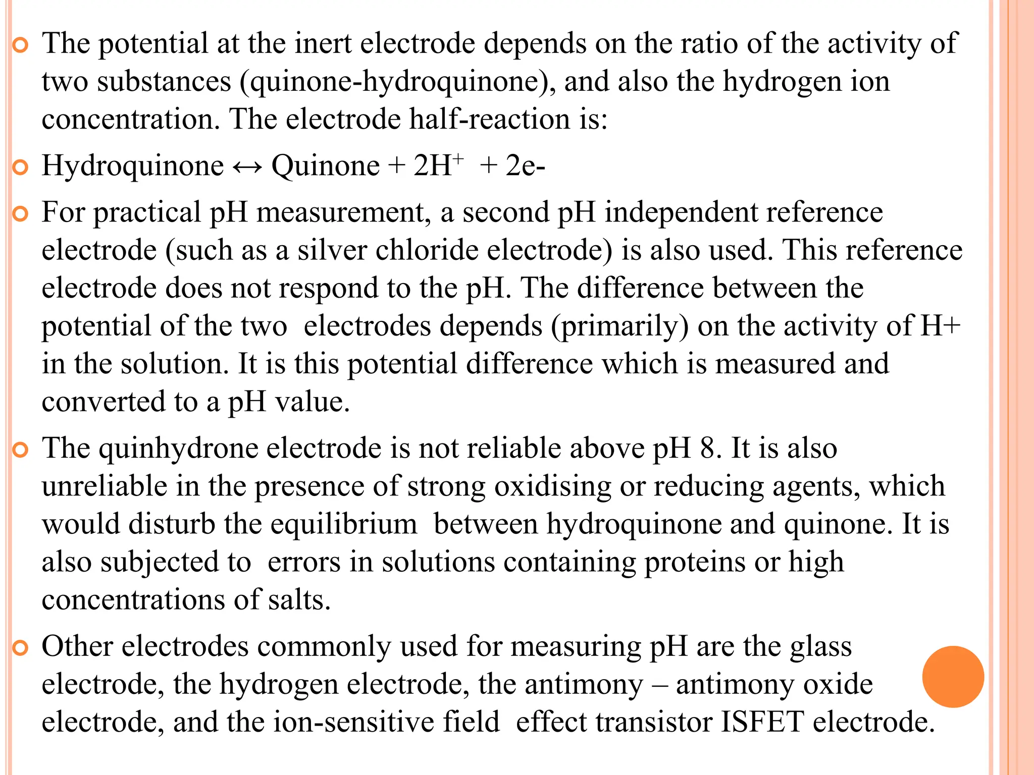  The potential at the inert electrode depends on the ratio of the activity of
two substances (quinone-hydroquinone), and also the hydrogen ion
concentration. The electrode half-reaction is:
 Hydroquinone ↔ Quinone + 2H+ + 2e-
 For practical pH measurement, a second pH independent reference
electrode (such as a silver chloride electrode) is also used. This reference
electrode does not respond to the pH. The difference between the
potential of the two electrodes depends (primarily) on the activity of H+
in the solution. It is this potential difference which is measured and
converted to a pH value.
 The quinhydrone electrode is not reliable above pH 8. It is also
unreliable in the presence of strong oxidising or reducing agents, which
would disturb the equilibrium between hydroquinone and quinone. It is
also subjected to errors in solutions containing proteins or high
concentrations of salts.
 Other electrodes commonly used for measuring pH are the glass
electrode, the hydrogen electrode, the antimony – antimony oxide
electrode, and the ion-sensitive field effect transistor ISFET electrode.
 