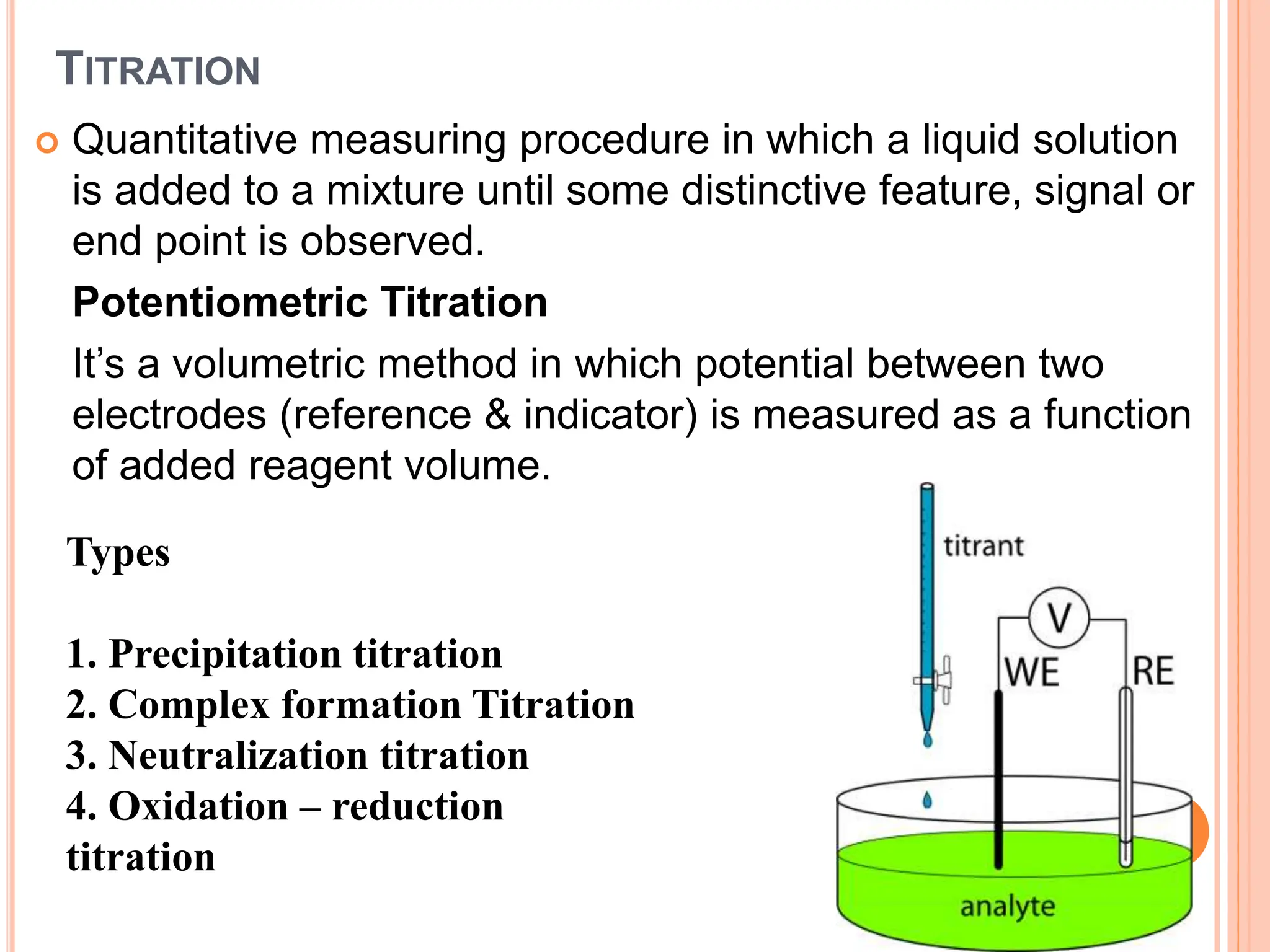 TITRATION
 Quantitative measuring procedure in which a liquid solution
is added to a mixture until some distinctive feature, signal or
end point is observed.
Potentiometric Titration
It’s a volumetric method in which potential between two
electrodes (reference & indicator) is measured as a function
of added reagent volume.
Types
1. Precipitation titration
2. Complex formation Titration
3. Neutralization titration
4. Oxidation – reduction
titration
 