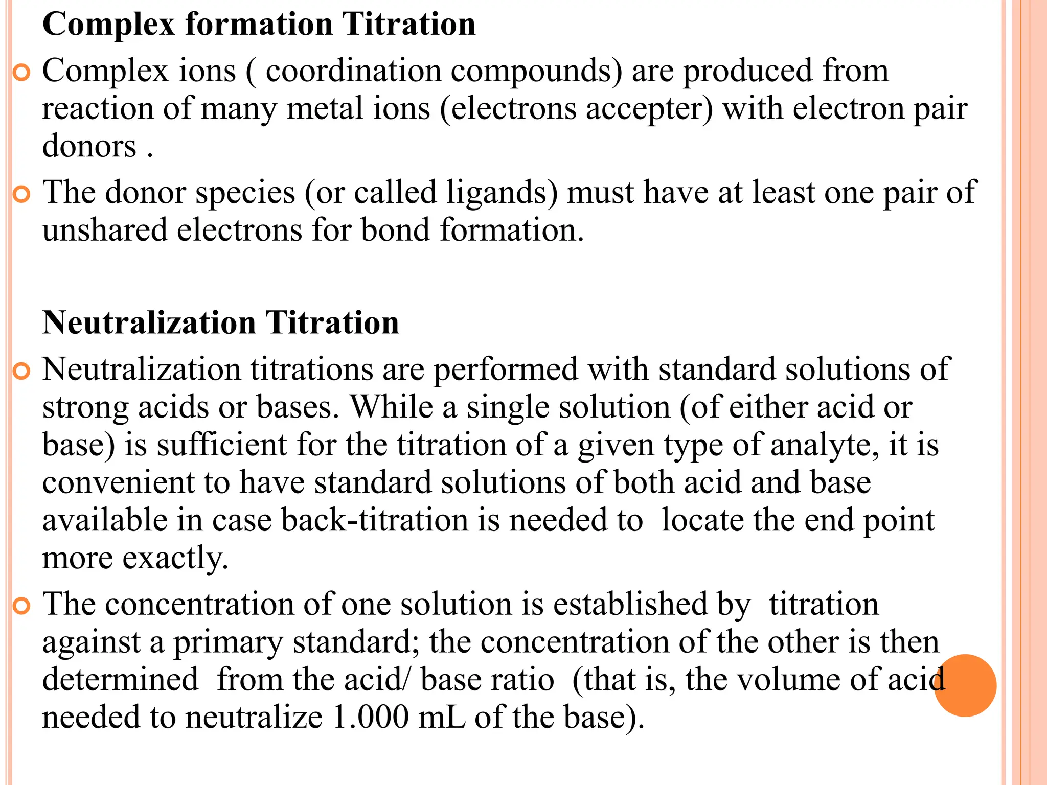 Complex formation Titration
 Complex ions ( coordination compounds) are produced from
reaction of many metal ions (electrons accepter) with electron pair
donors .
 The donor species (or called ligands) must have at least one pair of
unshared electrons for bond formation.
Neutralization Titration
 Neutralization titrations are performed with standard solutions of
strong acids or bases. While a single solution (of either acid or
base) is sufficient for the titration of a given type of analyte, it is
convenient to have standard solutions of both acid and base
available in case back-titration is needed to locate the end point
more exactly.
 The concentration of one solution is established by titration
against a primary standard; the concentration of the other is then
determined from the acid/ base ratio (that is, the volume of acid
needed to neutralize 1.000 mL of the base).
 