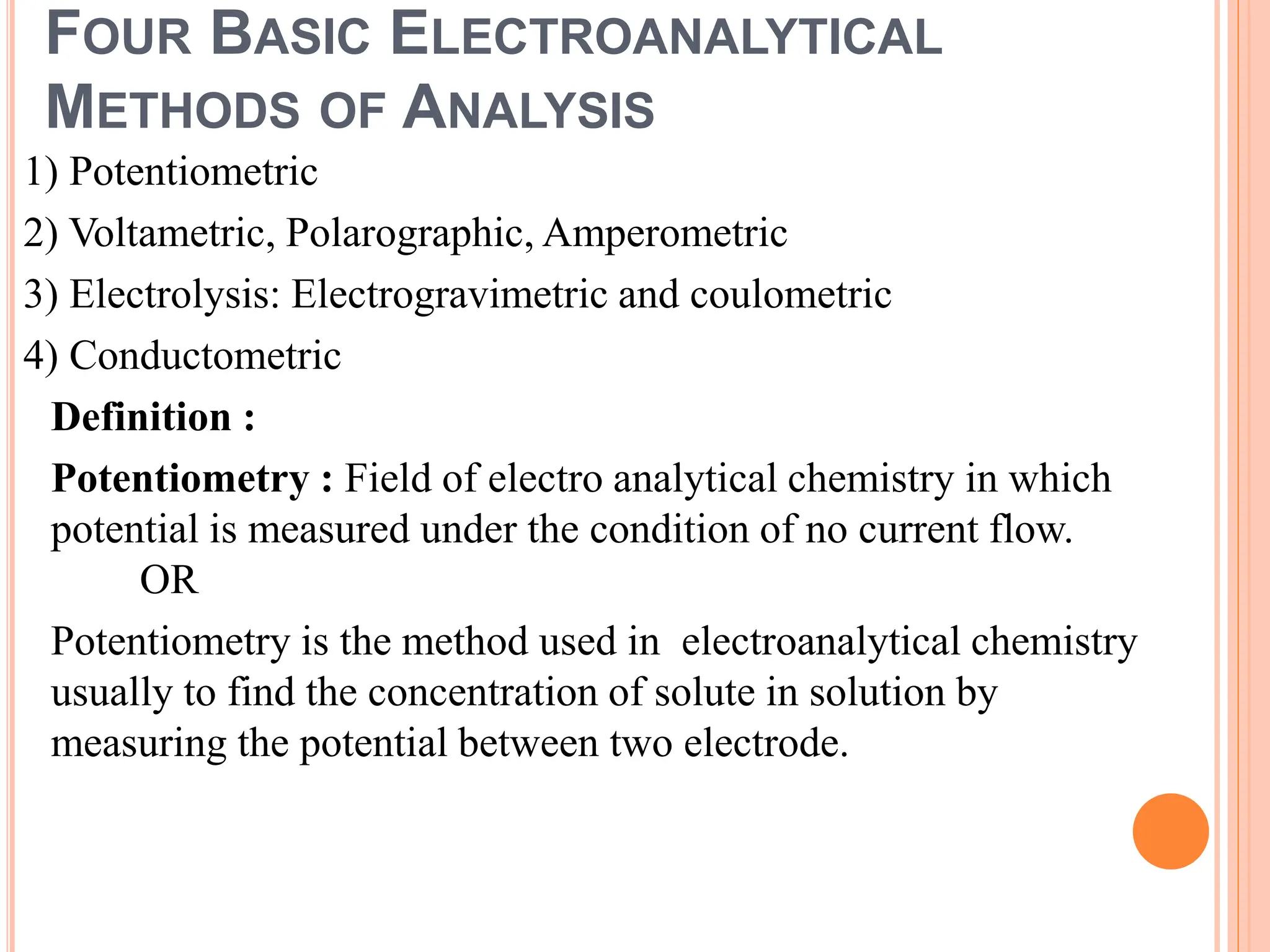 FOUR BASIC ELECTROANALYTICAL
METHODS OF ANALYSIS
1) Potentiometric
2) Voltametric, Polarographic, Amperometric
3) Electrolysis: Electrogravimetric and coulometric
4) Conductometric
Definition :
Potentiometry : Field of electro analytical chemistry in which
potential is measured under the condition of no current flow.
OR
Potentiometry is the method used in electroanalytical chemistry
usually to find the concentration of solute in solution by
measuring the potential between two electrode.
 