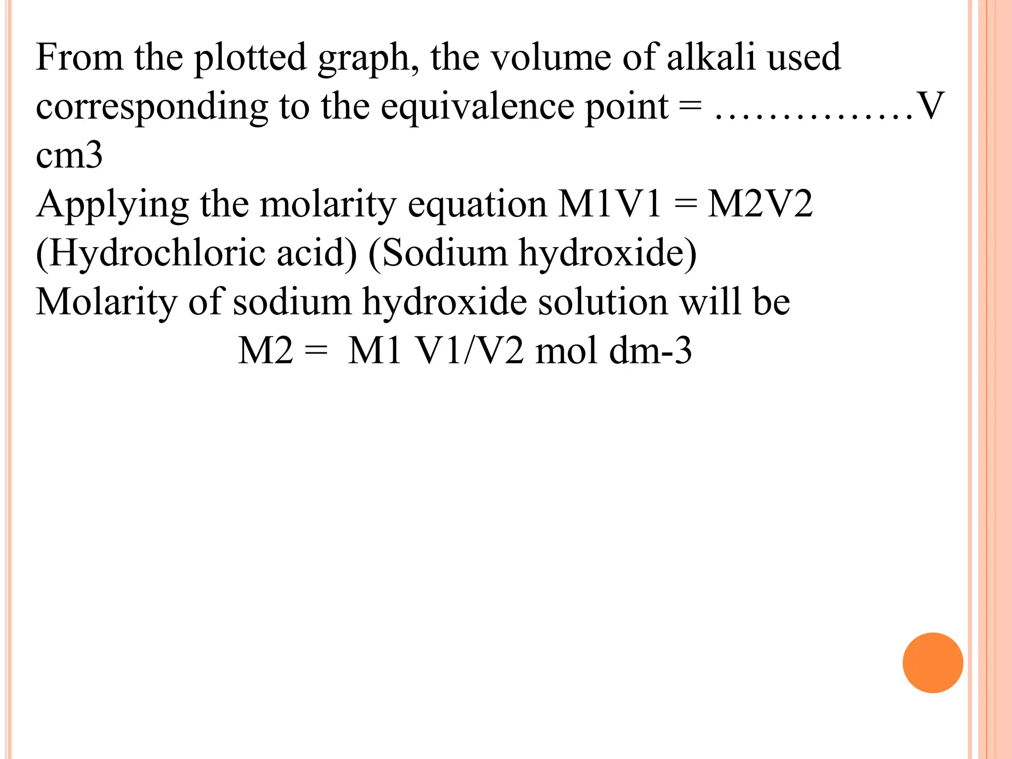 From the plotted graph, the volume of alkali used
corresponding to the equivalence point = ……………V
cm3
Applying the molarity equation M1V1 = M2V2
(Hydrochloric acid) (Sodium hydroxide)
Molarity of sodium hydroxide solution will be
M2 = M1 V1/V2 mol dm-3
 