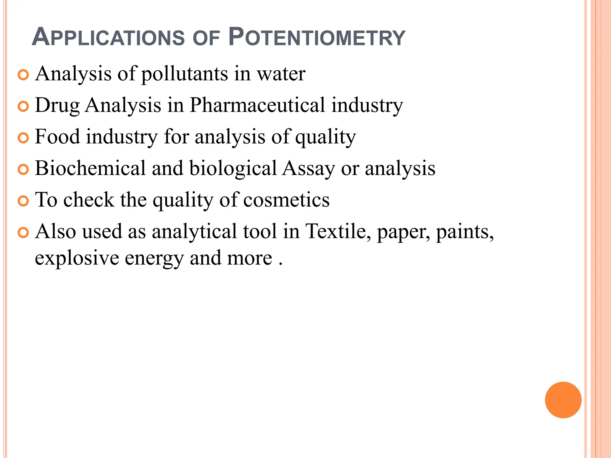 APPLICATIONS OF POTENTIOMETRY
 Analysis of pollutants in water
 Drug Analysis in Pharmaceutical industry
 Food industry for analysis of quality
 Biochemical and biological Assay or analysis
 To check the quality of cosmetics
 Also used as analytical tool in Textile, paper, paints,
explosive energy and more .
 