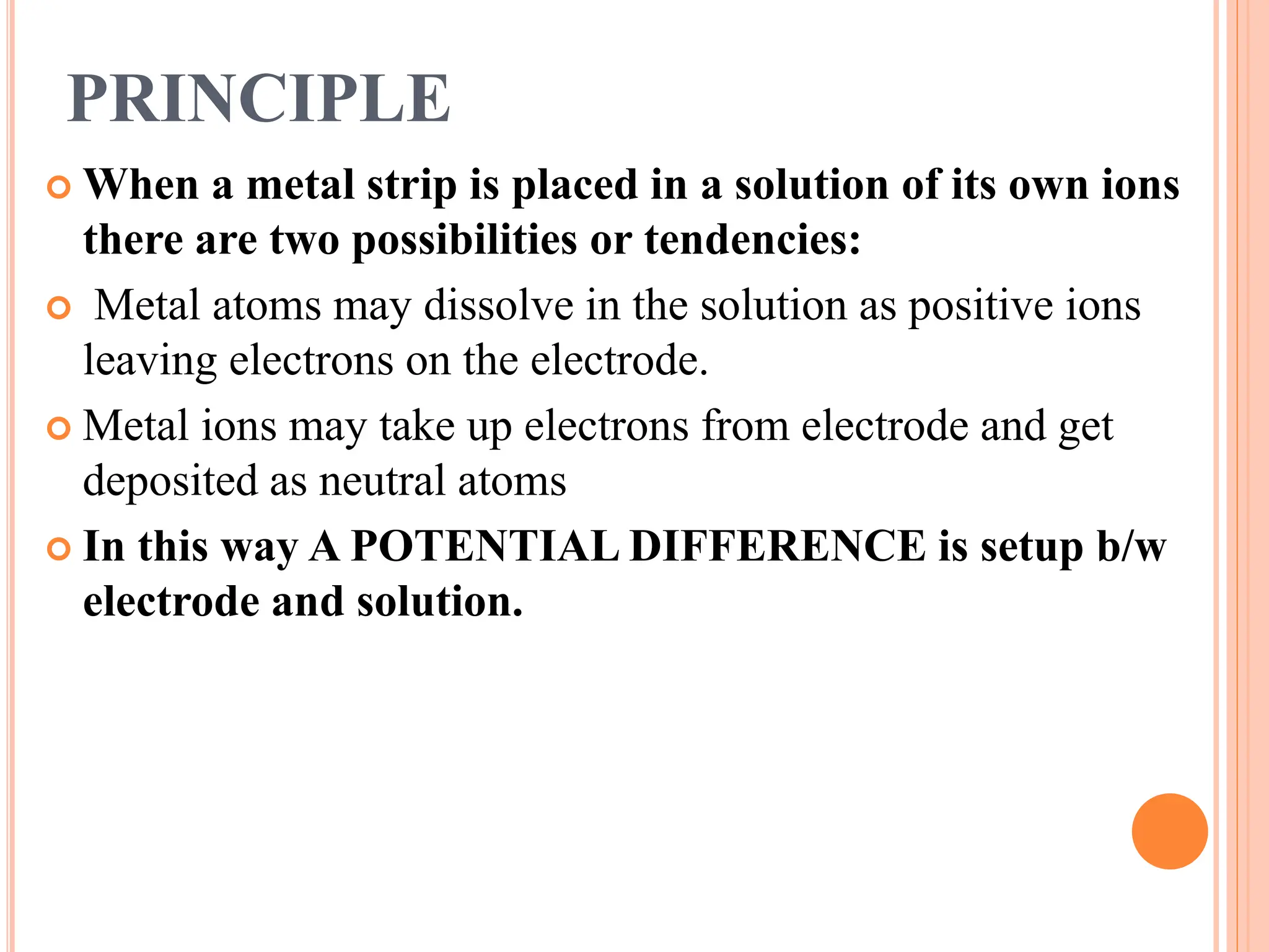 PRINCIPLE
 When a metal strip is placed in a solution of its own ions
there are two possibilities or tendencies:
 Metal atoms may dissolve in the solution as positive ions
leaving electrons on the electrode.
 Metal ions may take up electrons from electrode and get
deposited as neutral atoms
 In this way A POTENTIAL DIFFERENCE is setup b/w
electrode and solution.
 