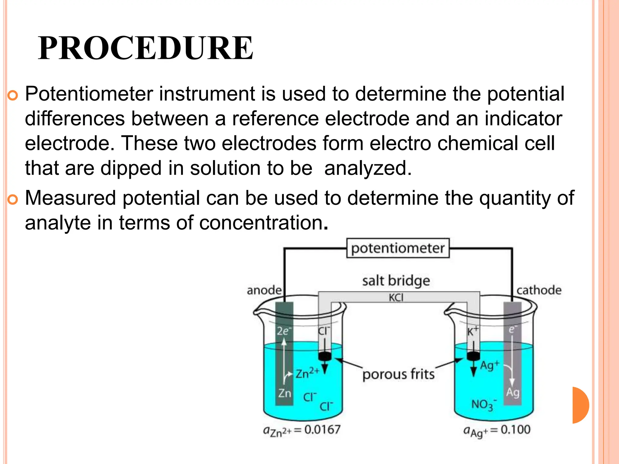 PROCEDURE
 Potentiometer instrument is used to determine the potential
differences between a reference electrode and an indicator
electrode. These two electrodes form electro chemical cell
that are dipped in solution to be analyzed.
 Measured potential can be used to determine the quantity of
analyte in terms of concentration.
 