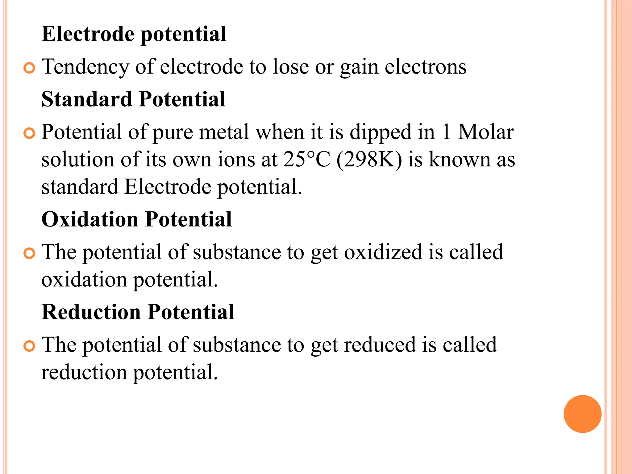 Electrode potential
 Tendency of electrode to lose or gain electrons
Standard Potential
 Potential of pure metal when it is dipped in 1 Molar
solution of its own ions at 25°C (298K) is known as
standard Electrode potential.
Oxidation Potential
 The potential of substance to get oxidized is called
oxidation potential.
Reduction Potential
 The potential of substance to get reduced is called
reduction potential.
 