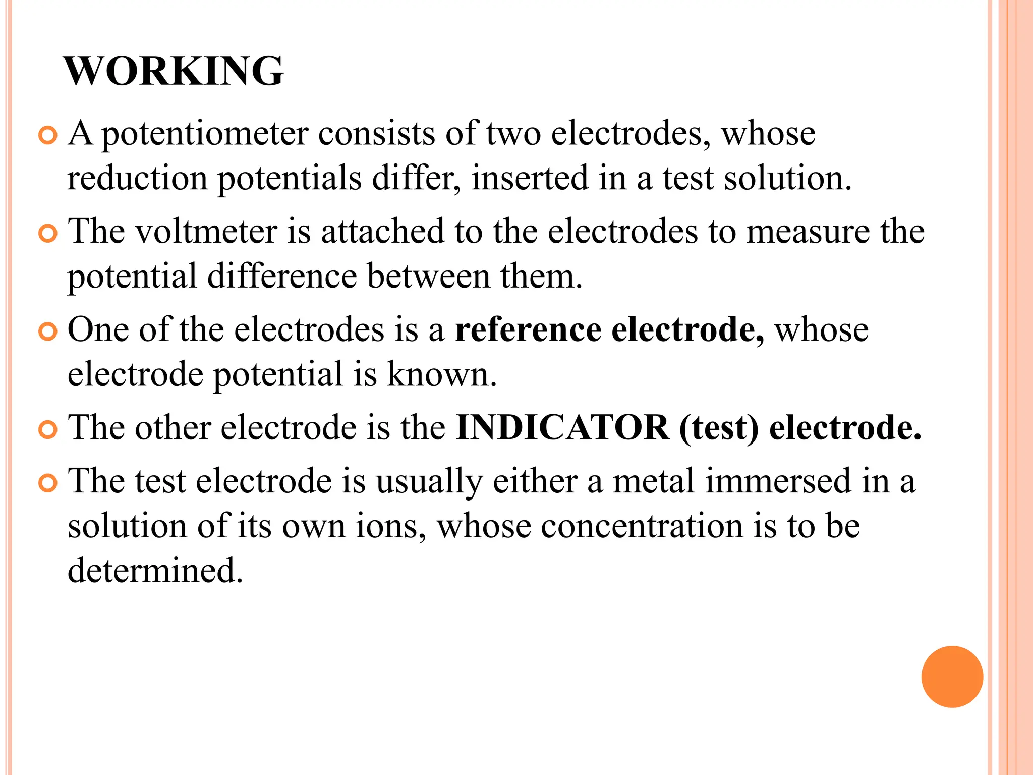 WORKING
 A potentiometer consists of two electrodes, whose
reduction potentials differ, inserted in a test solution.
 The voltmeter is attached to the electrodes to measure the
potential difference between them.
 One of the electrodes is a reference electrode, whose
electrode potential is known.
 The other electrode is the INDICATOR (test) electrode.
 The test electrode is usually either a metal immersed in a
solution of its own ions, whose concentration is to be
determined.
 