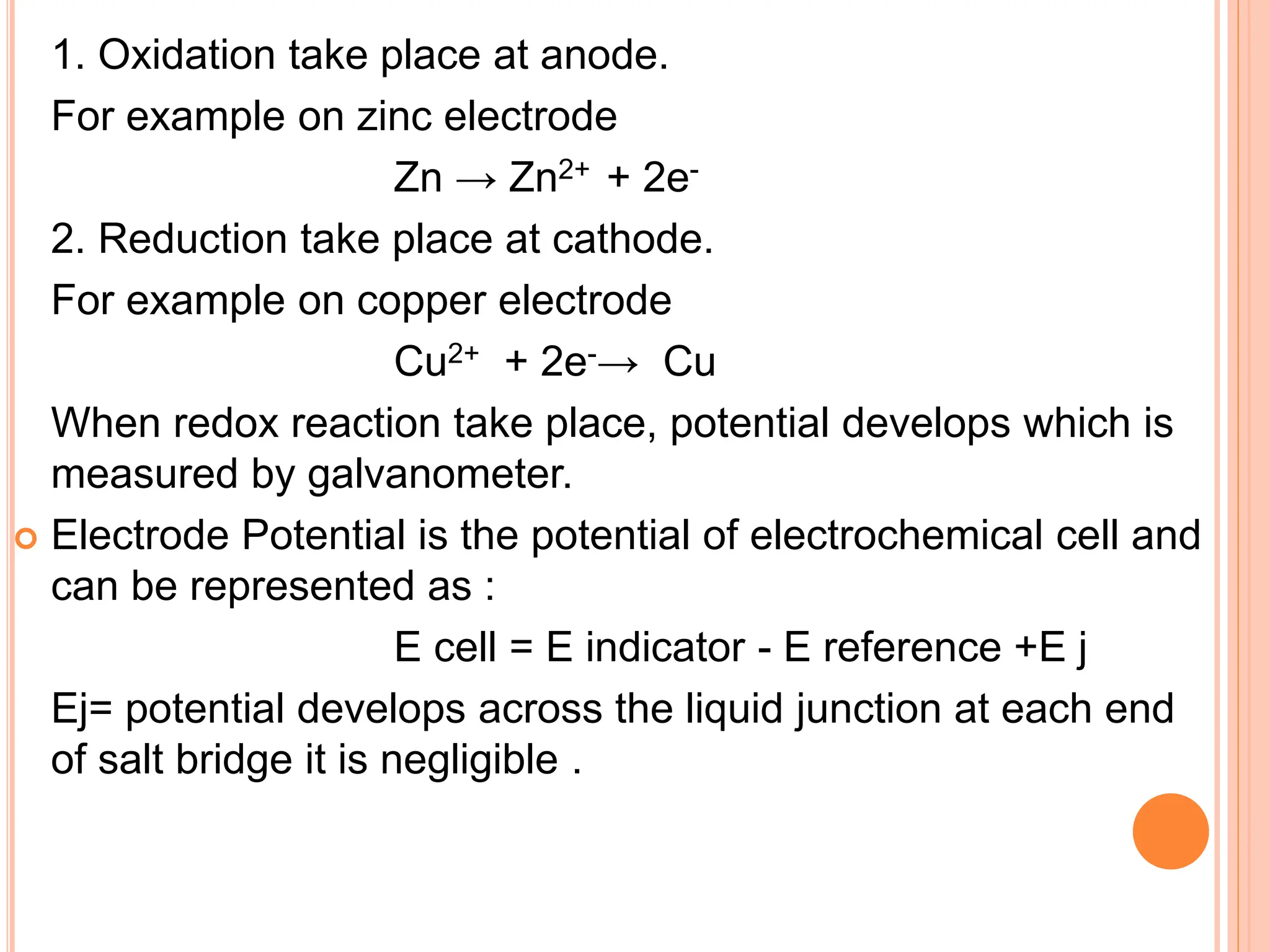 1. Oxidation take place at anode.
For example on zinc electrode
Zn → Zn2+ + 2e-
2. Reduction take place at cathode.
For example on copper electrode
Cu2+ + 2e-→ Cu
When redox reaction take place, potential develops which is
measured by galvanometer.
 Electrode Potential is the potential of electrochemical cell and
can be represented as :
E cell = E indicator - E reference +E j
Ej= potential develops across the liquid junction at each end
of salt bridge it is negligible .
 