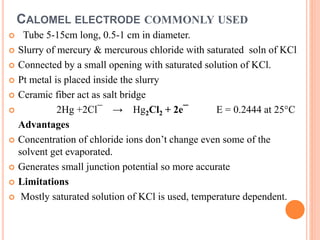CALOMEL ELECTRODE COMMONLY USED
 Tube 5-15cm long, 0.5-1 cm in diameter.
 Slurry of mercury & mercurous chloride with saturated soln of KCl
 Connected by a small opening with saturated solution of KCl.
 Pt metal is placed inside the slurry
 Ceramic fiber act as salt bridge
 2Hg +2Cl¯ → Hg2Cl2 + 2e¯ E = 0.2444 at 25°C
Advantages
 Concentration of chloride ions don’t change even some of the
solvent get evaporated.
 Generates small junction potential so more accurate
 Limitations
 Mostly saturated solution of KCl is used, temperature dependent.
 
