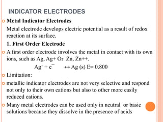 INDICATOR ELECTRODES
 Metal Indicator Electrodes
Metal electrode develops electric potential as a result of redox
reaction at its surface.
1. First Order Electrode
 A first order electrode involves the metal in contact with its own
ions, such as Ag, Ag+ Or Zn, Zn++.
Ag⁺ + e¯ ↔ Ag (s) E= 0.800
 Limitation:
 metallic indicator electrodes are not very selective and respond
not only to their own cations but also to other more easily
reduced cations.
 Many metal electrodes can be used only in neutral or basic
solutions because they dissolve in the presence of acids
 