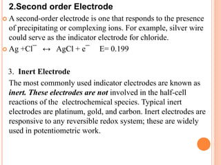 2.Second order Electrode
 A second-order electrode is one that responds to the presence
of precipitating or complexing ions. For example, silver wire
could serve as the indicator electrode for chloride.
 Ag +Cl¯ ↔ AgCl + e¯ E= 0.199
3. Inert Electrode
The most commonly used indicator electrodes are known as
inert. These electrodes are not involved in the half-cell
reactions of the electrochemical species. Typical inert
electrodes are platinum, gold, and carbon. Inert electrodes are
responsive to any reversible redox system; these are widely
used in potentiometric work.
 