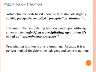 PRECIPITATION TITRATION
Volumetric methods based upon the formation of slightly
soluble precipitate are called " precipitation titration " .
Because of the precipitating titration based upon utilizing
silver nitrate (AgNO3) as a precipitating agent, then it’s
called as " argentimetric processes "
Precipitation titration is a very important , because it is a
perfect method for determine halogens and some metal ions
 
