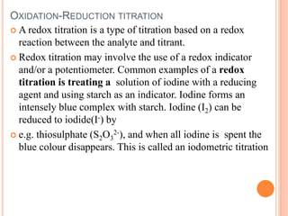 OXIDATION-REDUCTION TITRATION
 A redox titration is a type of titration based on a redox
reaction between the analyte and titrant.
 Redox titration may involve the use of a redox indicator
and/or a potentiometer. Common examples of a redox
titration is treating a solution of iodine with a reducing
agent and using starch as an indicator. Iodine forms an
intensely blue complex with starch. Iodine (I2) can be
reduced to iodide(I-) by
 e.g. thiosulphate (S2O3
2-), and when all iodine is spent the
blue colour disappears. This is called an iodometric titration
 