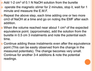  Add 1-2 cm3 of 0.1 N NaOH solution from the burette
 operate the magnetic stirrer for 2 minutes, stop it, wait for 1
minute and measure the E.M.F.
 Repeat the above step, each time adding one or two more
cm3 of NaOH at a time and go on noting the EMF after each
addition.
 When the volume reached near about 1 cm3 of the expected
equivalence point. (approximate), add the solution from the
burette in 0.5 cm 3 instalments and note the potential each
time.
 Continue adding these instalments even after the equivalence
point (This can be easily observed from the change in the
measured potentials). The change becomes very small.
Continue for another 3-4 additions & note the potential
readings.
 