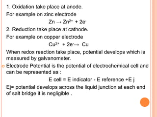 1. Oxidation take place at anode.
For example on zinc electrode
Zn → Zn2+ + 2e-
2. Reduction take place at cathode.
For example on copper electrode
Cu2+ + 2e-→ Cu
When redox reaction take place, potential develops which is
measured by galvanometer.
 Electrode Potential is the potential of electrochemical cell and
can be represented as :
E cell = E indicator - E reference +E j
Ej= potential develops across the liquid junction at each end
of salt bridge it is negligible .
 