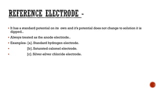 ▪ It has a standard potential on its own and it’s potential does not change to solution it is
dipped..
▪ Always treated as the anode electrode..
▪ Examples- [a]. Standard hydrogen electrode.
▪ [b]. Saturated calomel electrode.
▪ [c]. Silver-silver chloride electrode.
 