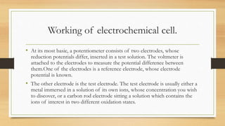 Working of electrochemical cell.
• At its most basic, a potentiometer consists of two electrodes, whose
reduction potentials differ, inserted in a test solution. The voltmeter is
attached to the electrodes to measure the potential difference between
them.One of the electrodes is a reference electrode, whose electrode
potential is known.
• The other electrode is the test electrode. The test electrode is usually either a
metal immersed in a solution of its own ions, whose concentration you wish
to discover, or a carbon rod electrode sitting a solution which contains the
ions of interest in two different oxidation states.
 