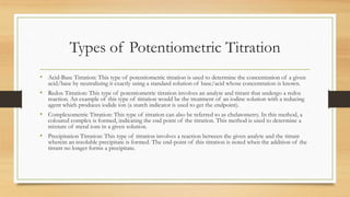 Types of Potentiometric Titration
• Acid-Base Titration: This type of potentiometric titration is used to determine the concentration of a given
acid/base by neutralizing it exactly using a standard solution of base/acid whose concentration is known.
• Redox Titration: This type of potentiometric titration involves an analyte and titrant that undergo a redox
reaction. An example of this type of titration would be the treatment of an iodine solution with a reducing
agent which produces iodide ion (a starch indicator is used to get the endpoint).
• Complexometric Titration: This type of titration can also be referred to as chelatometry. In this method, a
coloured complex is formed, indicating the end point of the titration. This method is used to determine a
mixture of metal ions in a given solution.
• Precipitation Titration: This type of titration involves a reaction between the given analyte and the titrant
wherein an insoluble precipitate is formed. The end-point of this titration is noted when the addition of the
titrant no longer forms a precipitate.
 