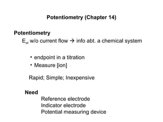 Potentiometry (Chapter 14)
Potentiometry
Ecell w/o current flow  info abt. a chemical system
• endpoint in a titration
• Measure [ion]
Rapid; Simple; Inexpensive
Need
Reference electrode
Indicator electrode
Potential measuring device
 