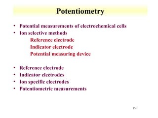 15-1 
Potentiometry 
• Potential measurements of electrochemical cells 
• Ion selective methods 
 Reference electrode 
 Indicator electrode 
 Potential measuring device 
• Reference electrode 
• Indicator electrodes 
• Ion specific electrodes 
• Potentiometric measurements 
 