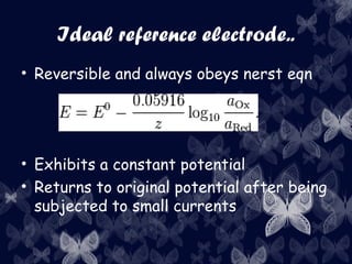Ideal reference electrode..
• Reversible and always obeys nerst eqn
• Exhibits a constant potential
• Returns to original potential after being
subjected to small currents
 