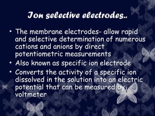 Ion selective electrodes..
• The membrane electrodes- allow rapid
and selective determination of numerous
cations and anions by direct
potentiometric measurements
• Also known as specific ion electrode
• Converts the activity of a specific ion
dissolved in the solution into an electric
potential that can be measured by
voltmeter
 