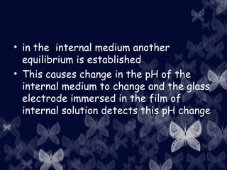 • in the internal medium another
equilibrium is established
• This causes change in the pH of the
internal medium to change and the glass
electrode immersed in the film of
internal solution detects this pH change
 