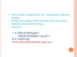 o Then eletrode is dipped into the standard acid /unknown
solution.
o All the times surface of the electrode and the solution
should be saturated with the gas.
o potential ,
o E=E0H+0.0592log[H+]
=E0H-0.0592pH(pH=-log [H+]
 E=-0.0592 pH.
 E0=std Eof H2 electrode ,taken as 0
 