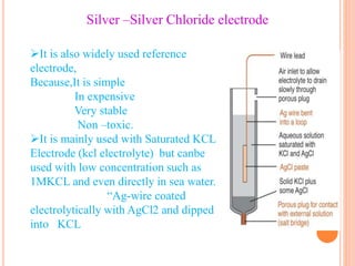 Silver –Silver Chloride electrode
It is also widely used reference
electrode,
Because,It is simple
In expensive
Very stable
Non –toxic.
It is mainly used with Saturated KCL
Electrode (kcl electrolyte) but canbe
used with low concentration such as
1MKCL and even directly in sea water.
“Ag-wire coated
electrolytically with AgCl2 and dipped
into KCL
 