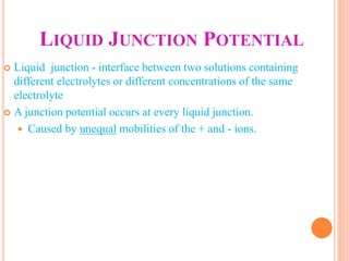 LIQUID JUNCTION POTENTIAL
 Liquid junction - interface between two solutions containing
different electrolytes or different concentrations of the same
electrolyte
 A junction potential occurs at every liquid junction.
 Caused by unequal mobilities of the + and - ions.
 