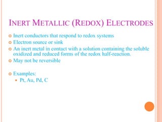 INERT METALLIC (REDOX) ELECTRODES
 Inert conductors that respond to redox systems
 Electron source or sink
 An inert metal in contact with a solution containing the soluble
oxidized and reduced forms of the redox half-reaction.
 May not be reversible
 Examples:
 Pt, Au, Pd, C
 