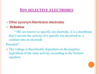 ION SELECTIVE ELECTRODES
 Other synonym:Membrane electrodes
 Definition:
“ ISE are known as specific ion electrode, it is a membrane
that Converts the activity of a specific ion dissolved in a
solution into an electrode
Potential”.
 The voltage is theoritically dependent on the negative
logerithem of the ionic activity, according to the Nernest
equation.
 