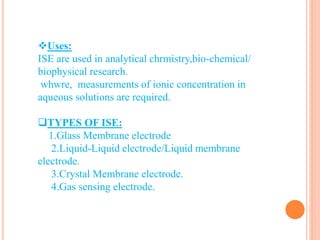 Uses:
ISE are used in analytical chrmistry,bio-chemical/
biophysical research.
whwre, measurements of ionic concentration in
aqueous solutions are required.
TYPES OF ISE:
1.Glass Membrane electrode
2.Liquid-Liquid electrode/Liquid membrane
electrode.
3.Crystal Membrane electrode.
4.Gas sensing electrode.
 