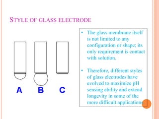 STYLE OF GLASS ELECTRODE
• The glass membrane itself
is not limited to any
configuration or shape; its
only requirement is contact
with solution.
• Therefore, different styles
of glass electrodes have
evolved to maximize pH
sensing ability and extend
longevity in some of the
more difficult applications.
 