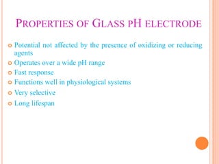 PROPERTIES OF GLASS PH ELECTRODE
 Potential not affected by the presence of oxidizing or reducing
agents
 Operates over a wide pH range
 Fast response
 Functions well in physiological systems
 Very selective
 Long lifespan
 