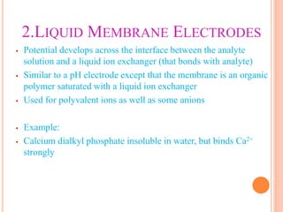 2.LIQUID MEMBRANE ELECTRODES
• Potential develops across the interface between the analyte
solution and a liquid ion exchanger (that bonds with analyte)
• Similar to a pH electrode except that the membrane is an organic
polymer saturated with a liquid ion exchanger
• Used for polyvalent ions as well as some anions
• Example:
• Calcium dialkyl phosphate insoluble in water, but binds Ca2+
strongly
 